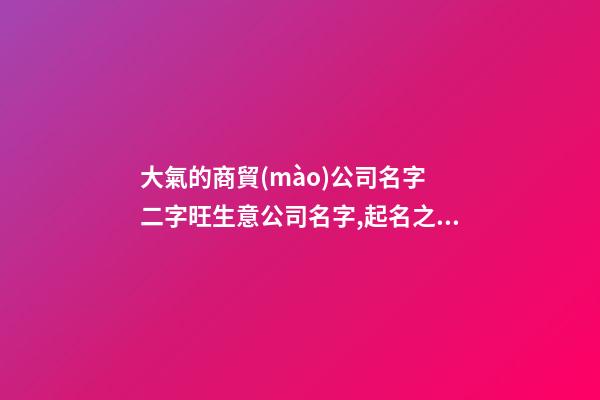 大氣的商貿(mào)公司名字 二字旺生意公司名字,起名之家-第1張-公司起名-玄機派